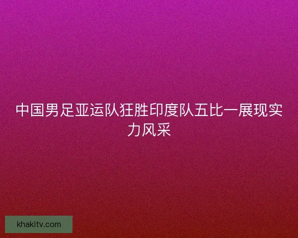 中国男足亚运队狂胜印度队五比一展现实力风采